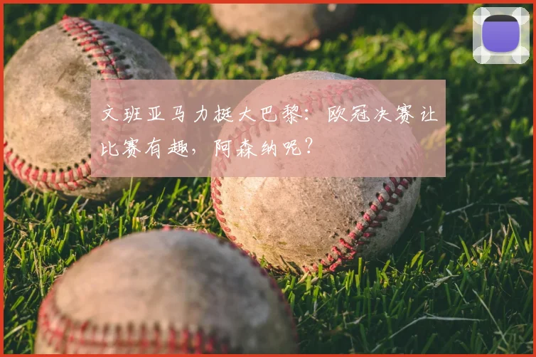 文班亚马力挺大巴黎：欧冠决赛让比赛有趣，阿森纳呢？