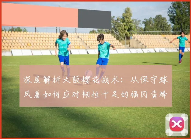 深度解析大阪樱花战术：从保守球风看如何应对韧性十足的福冈黄蜂