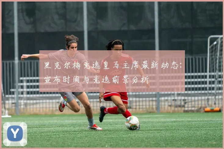 里克尔梅竞选皇马主席最新动态：宣布时间与竞选前景分析