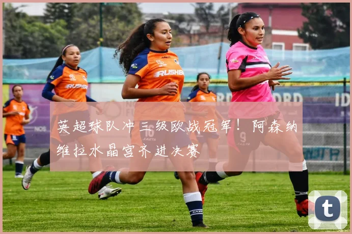 英超球队冲三级欧战冠军!阿森纳维拉水晶宫齐进决赛
