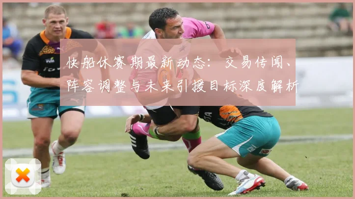 快船休赛期最新动态：交易传闻、阵容调整与未来引援目标深度解析