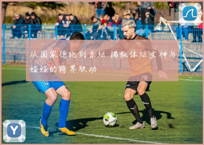 从国家德比到乐坛 揭秘体坛女神与娅娅的跨界联动