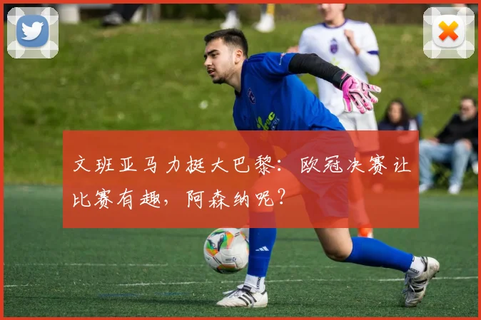 文班亚马力挺大巴黎:欧冠决赛让比赛有趣,阿森纳呢?